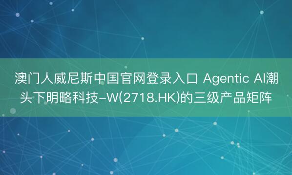 澳门人威尼斯中国官网登录入口 Agentic AI潮头下明略科技-W(2718.HK)的三级产品矩阵