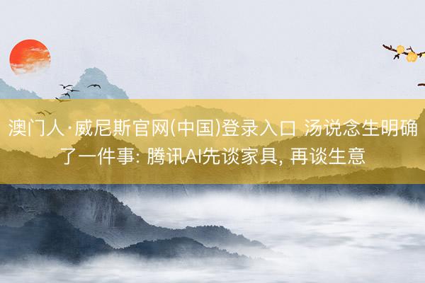 澳门人·威尼斯官网(中国)登录入口 汤说念生明确了一件事: 腾讯AI先谈家具， 再谈生意