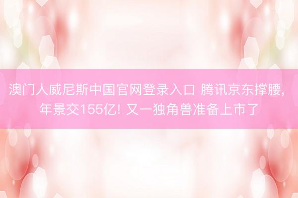 澳门人威尼斯中国官网登录入口 腾讯京东撑腰， 年景交155亿! 又一独角兽准备上市了