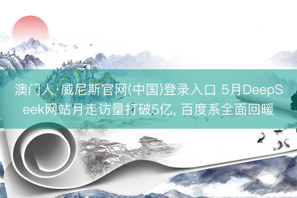 澳门人·威尼斯官网(中国)登录入口 5月DeepSeek网站月走访量打破5亿， 百度系全面回暖