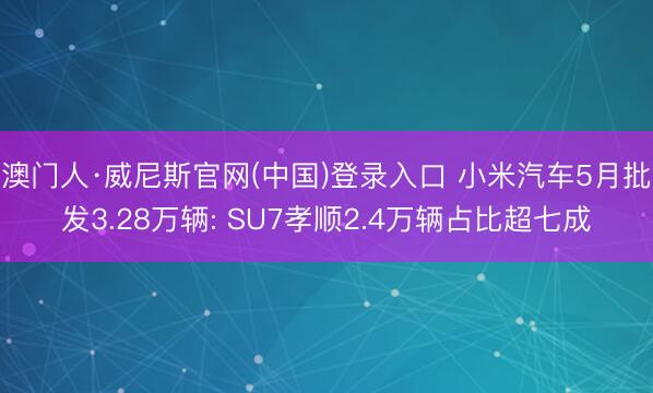 澳门人·威尼斯官网(中国)登录入口 小米汽车5月批发3.28万辆: SU7孝顺2.4万辆占比超七成