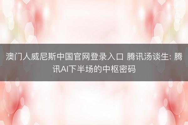 澳门人威尼斯中国官网登录入口 腾讯汤谈生: 腾讯AI下半场的中枢密码