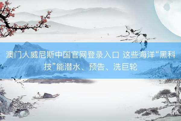 澳门人威尼斯中国官网登录入口 这些海洋“黑科技”能潜水、预告、洗巨轮