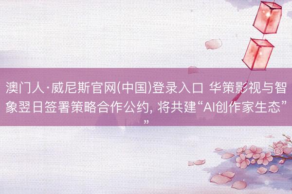 澳门人·威尼斯官网(中国)登录入口 华策影视与智象翌日签署策略合作公约， 将共建“AI创作家生态”