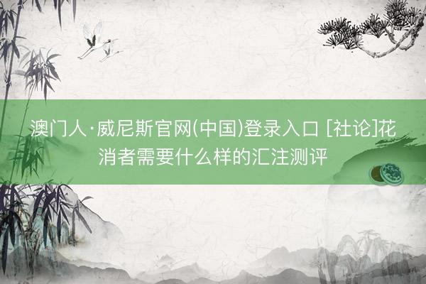 澳门人·威尼斯官网(中国)登录入口 [社论]花消者需要什么样的汇注测评