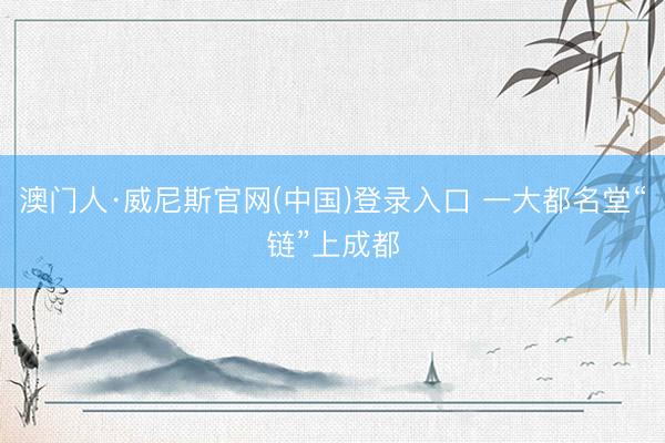 澳门人·威尼斯官网(中国)登录入口 一大都名堂“链”上成都