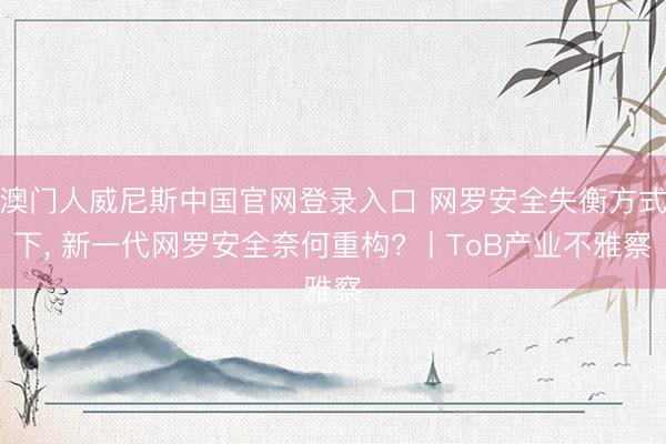 澳门人威尼斯中国官网登录入口 网罗安全失衡方式下， 新一代网罗安全奈何重构? 丨ToB产业不雅察