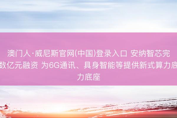 澳门人·威尼斯官网(中国)登录入口 安纳智芯完成数亿元融资 为6G通讯、具身智能等提供新式算力底座