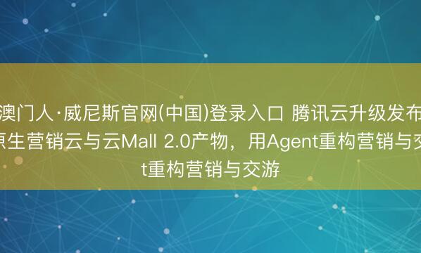 澳门人·威尼斯官网(中国)登录入口 腾讯云升级发布AI原生营销云与云Mall 2.0产物，用Agent重构营销与交游