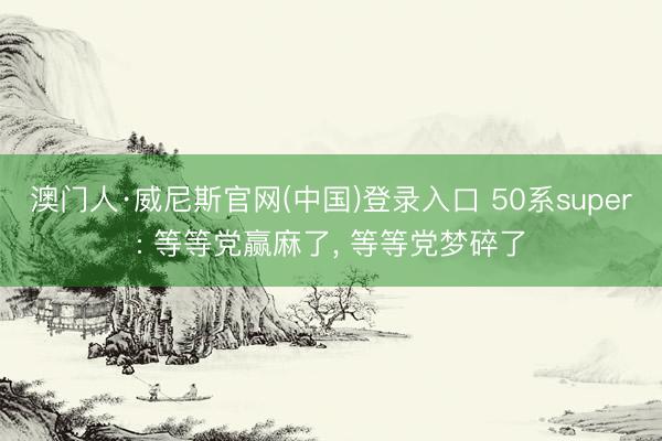 澳门人·威尼斯官网(中国)登录入口 50系super: 等等党赢麻了， 等等党梦碎了
