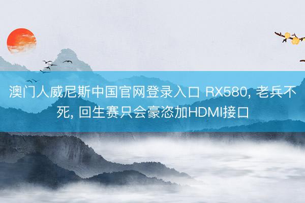 澳门人威尼斯中国官网登录入口 RX580， 老兵不死， 回生赛只会豪恣加HDMI接口