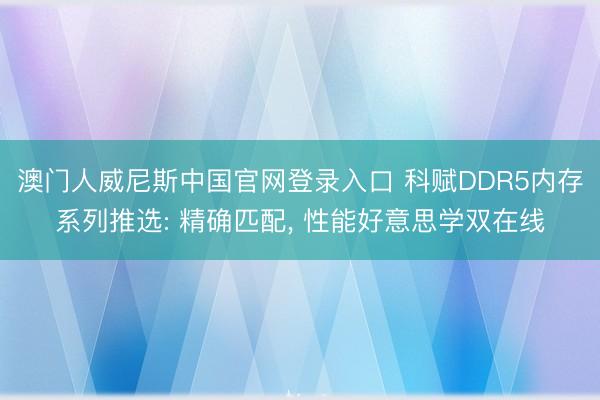 澳门人威尼斯中国官网登录入口 科赋DDR5内存系列推选: 精确匹配， 性能好意思学双在线