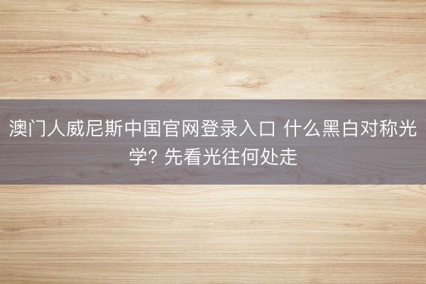 澳门人威尼斯中国官网登录入口 什么黑白对称光学? 先看光往何处走
