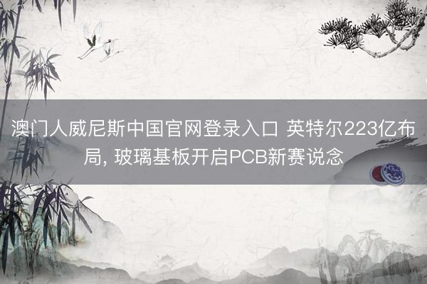 澳门人威尼斯中国官网登录入口 英特尔223亿布局， 玻璃基板开启PCB新赛说念