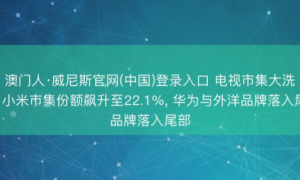 澳门人·威尼斯官网(中国)登录入口 电视市集大洗牌! 小米市集份额飙升至22.1%， 华为与外洋品牌落入尾部