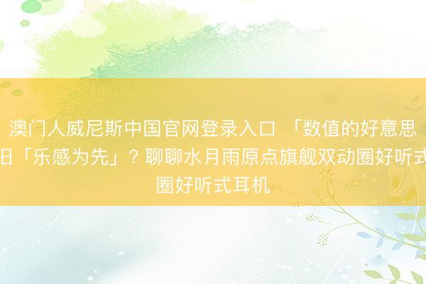 澳门人威尼斯中国官网登录入口 「数值的好意思」照旧「乐感为先」? 聊聊水月雨原点旗舰双动圈好听式耳机
