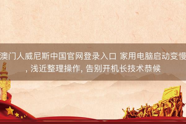 澳门人威尼斯中国官网登录入口 家用电脑启动变慢， 浅近整理操作， 告别开机长技术恭候