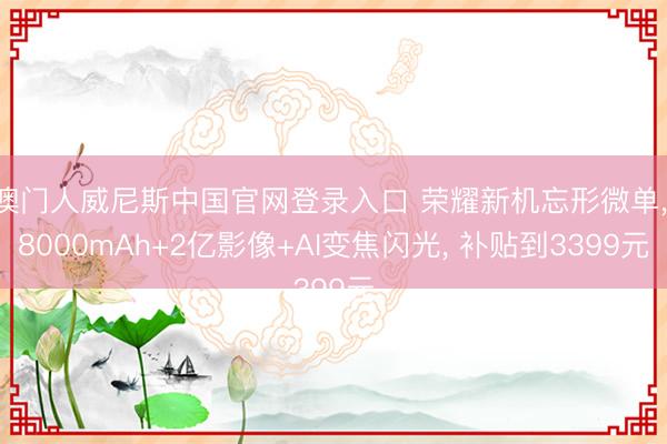 澳门人威尼斯中国官网登录入口 荣耀新机忘形微单， 8000mAh+2亿影像+AI变焦闪光， 补贴到3399元