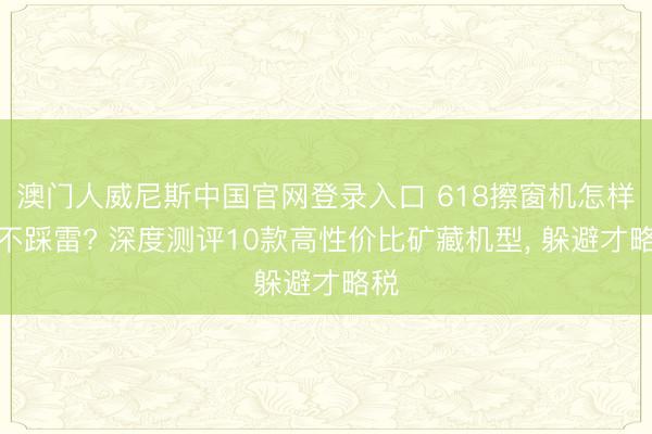 澳门人威尼斯中国官网登录入口 618擦窗机怎样选不踩雷? 深度测评10款高性价比矿藏机型， 躲避才略税