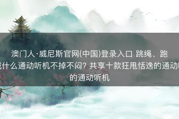 澳门人·威尼斯官网(中国)登录入口 跳绳、跑步戴什么通动听机不掉不闷? 共享十款狂甩恬逸的通动听机