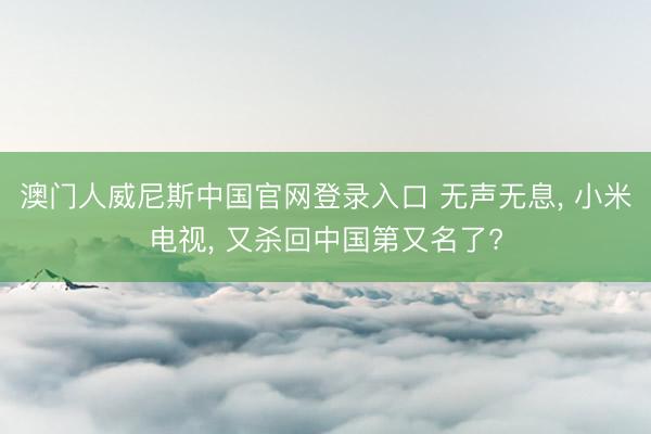 澳门人威尼斯中国官网登录入口 无声无息， 小米电视， 又杀回中国第又名了?