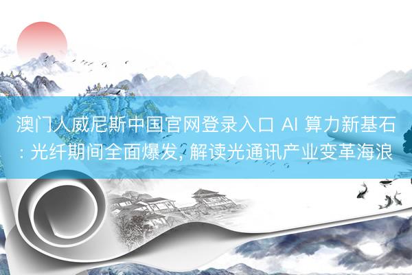 澳门人威尼斯中国官网登录入口 AI 算力新基石: 光纤期间全面爆发， 解读光通讯产业变革海浪