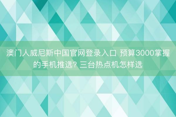 澳门人威尼斯中国官网登录入口 预算3000掌握的手机推选? 三台热点机怎样选