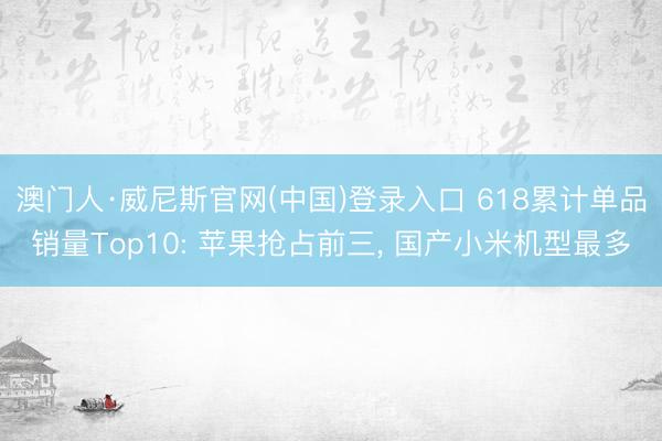 澳门人·威尼斯官网(中国)登录入口 618累计单品销量Top10: 苹果抢占前三， 国产小米机型最多