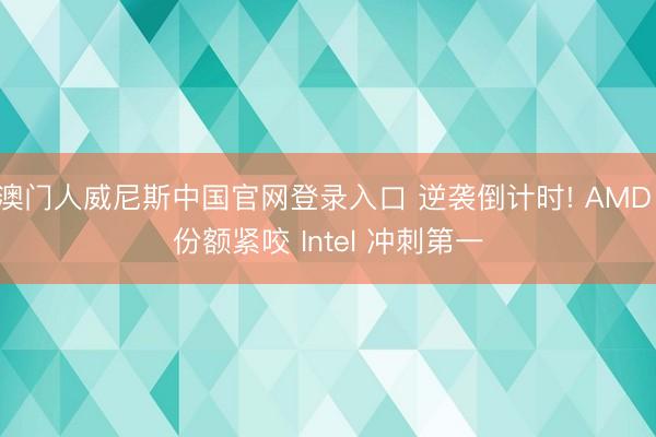 澳门人威尼斯中国官网登录入口 逆袭倒计时! AMD 份额紧咬 Intel 冲刺第一