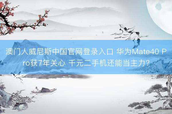澳门人威尼斯中国官网登录入口 华为Mate40 Pro获7年关心 千元二手机还能当主力?