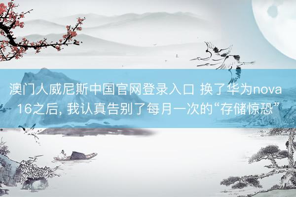 澳门人威尼斯中国官网登录入口 换了华为nova 16之后， 我认真告别了每月一次的“存储惊恐”