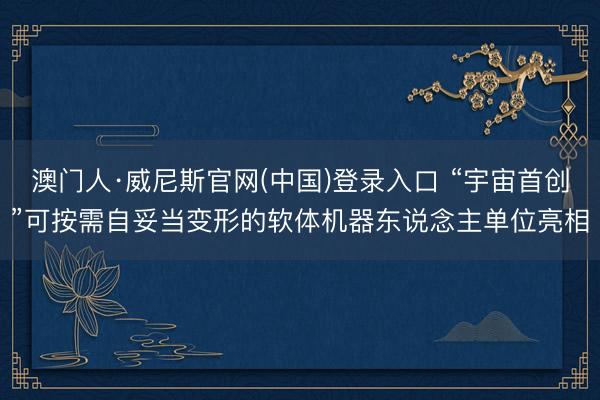 澳门人·威尼斯官网(中国)登录入口 “宇宙首创”可按需自妥当变形的软体机器东说念主单位亮相