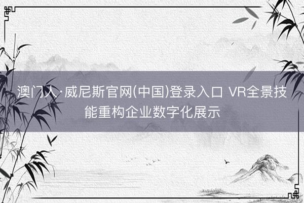 澳门人·威尼斯官网(中国)登录入口 VR全景技能重构企业数字化展示