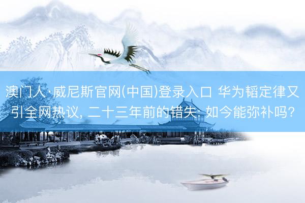 澳门人·威尼斯官网(中国)登录入口 华为韬定律又引全网热议， 二十三年前的错失: 如今能弥补吗?