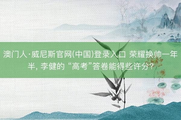 澳门人·威尼斯官网(中国)登录入口 荣耀换帅一年半， 李健的 “高考”答卷能得些许分?