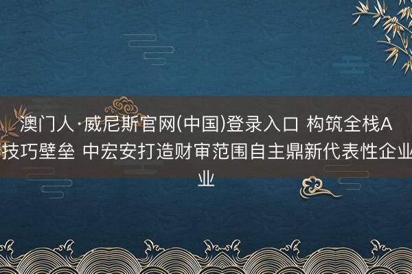 澳门人·威尼斯官网(中国)登录入口 构筑全栈AI技巧壁垒 中宏安打造财审范围自主鼎新代表性企业