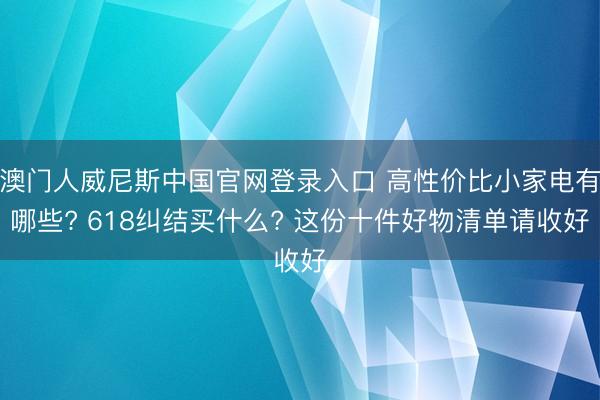 澳门人威尼斯中国官网登录入口 高性价比小家电有哪些? 618纠结买什么? 这份十件好物清单请收好