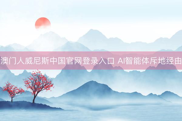 澳门人威尼斯中国官网登录入口 AI智能体斥地经由
