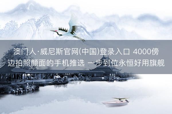 澳门人·威尼斯官网(中国)登录入口 4000傍边拍照颜面的手机推选 一步到位永恒好用旗舰