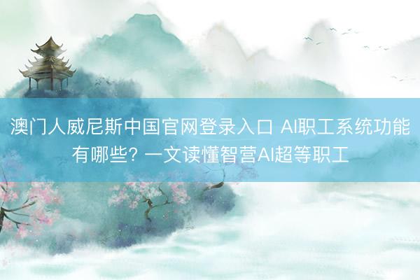 澳门人威尼斯中国官网登录入口 AI职工系统功能有哪些? 一文读懂智营AI超等职工