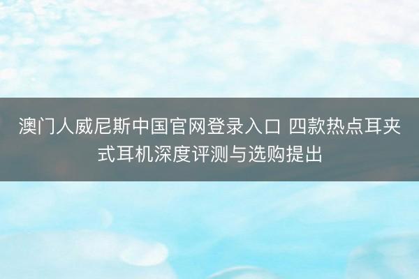 澳门人威尼斯中国官网登录入口 四款热点耳夹式耳机深度评测与选购提出