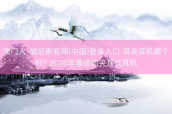 澳门人·威尼斯官网(中国)登录入口 耳夹耳机哪个好? 2026年最佳的夹耳式耳机