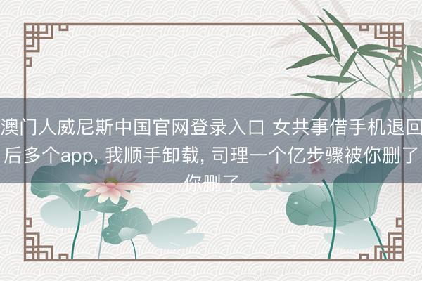 澳门人威尼斯中国官网登录入口 女共事借手机退回后多个app， 我顺手卸载， 司理一个亿步骤被你删了