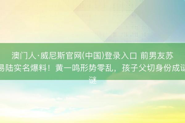 澳门人·威尼斯官网(中国)登录入口 前男友苏易陆实名爆料！黄一鸣形势零乱，孩子父切身份成谜