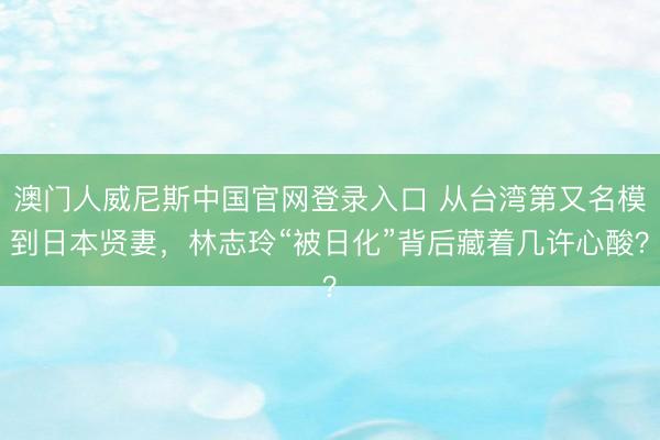 澳门人威尼斯中国官网登录入口 从台湾第又名模到日本贤妻，林志玲“被日化”背后藏着几许心酸？