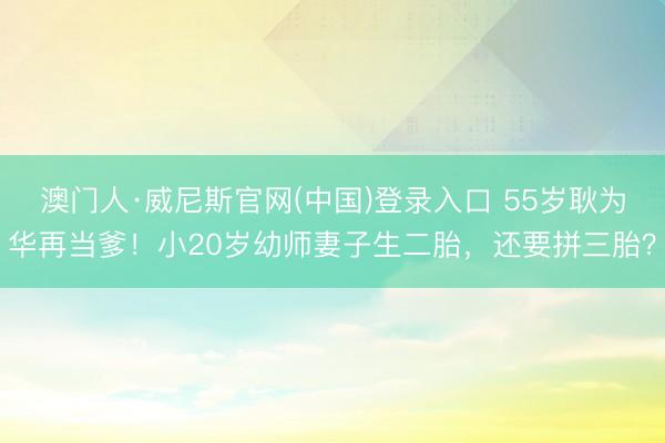 澳门人·威尼斯官网(中国)登录入口 55岁耿为华再当爹！小20岁幼师妻子生二胎，还要拼三胎？