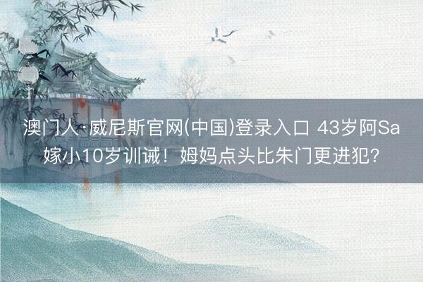 澳门人·威尼斯官网(中国)登录入口 43岁阿Sa嫁小10岁训诫！姆妈点头比朱门更进犯？