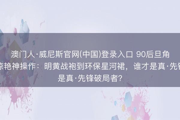 澳门人·威尼斯官网(中国)登录入口 90后旦角红毯7大惊艳神操作:明黄战袍到环保星河裙,谁才是真·先锋破局者?
