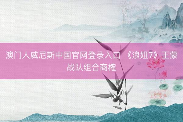澳门人威尼斯中国官网登录入口 《浪姐7》王蒙战队组合商榷