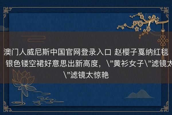 澳门人威尼斯中国官网登录入口 赵樱子戛纳红毯逆袭！银色镂空裙好意思出新高度，